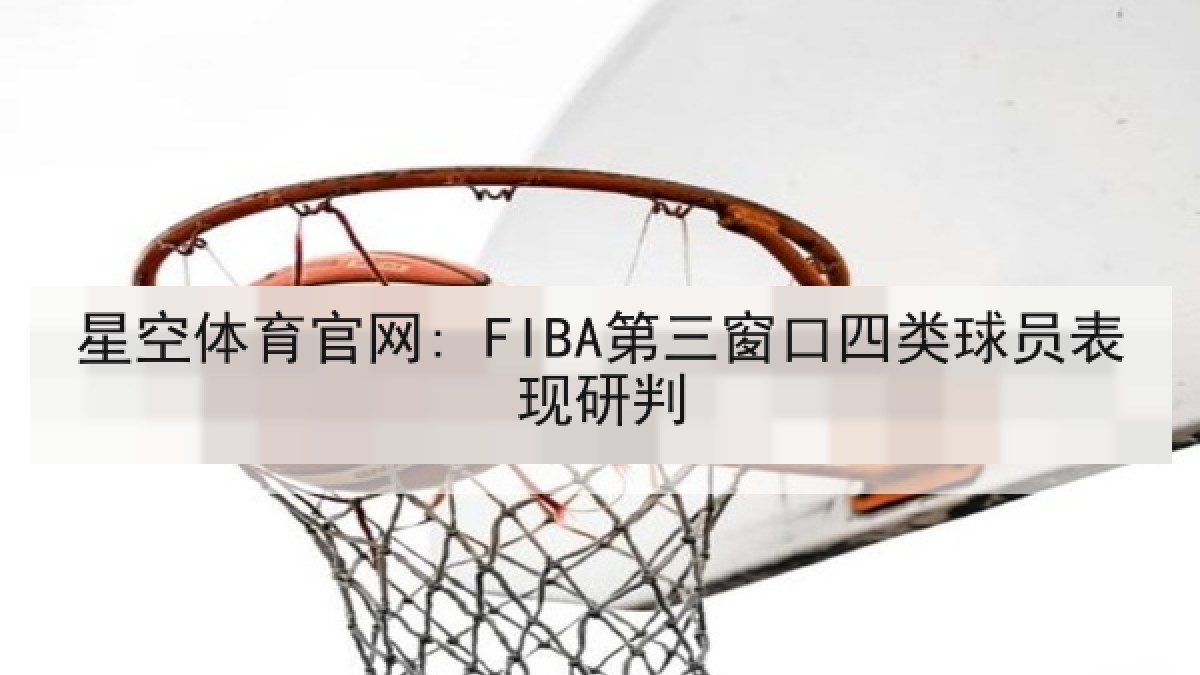 星空体育官网: FIBA第三窗口四类球员表现研判 星空体育官网: FIBA第三窗口四类球员表现研判