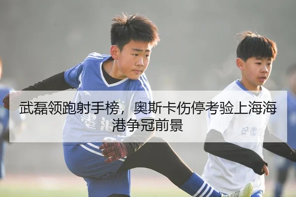 武磊领跑射手榜，奥斯卡伤停考验上海海港争冠前景
