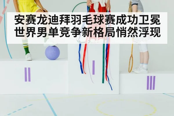 安赛龙迪拜羽毛球赛成功卫冕 世界男单竞争新格局悄然浮现