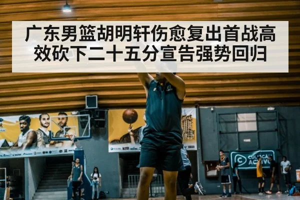 广东男篮胡明轩伤愈复出首战高效砍下二十五分宣告强势回归