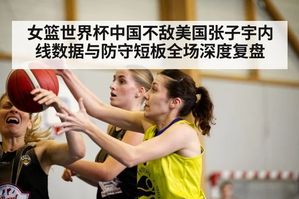 女篮世界杯中国不敌美国张子宇内线数据与防守短板全场深度复盘